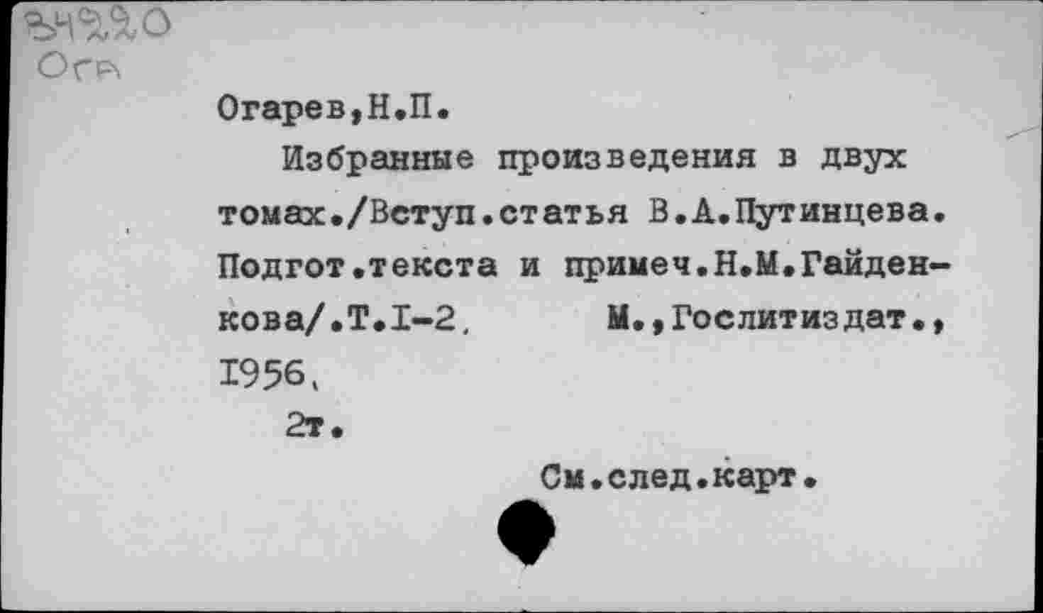 ﻿Огр\
Огарев,Н.П.
Избранные произведения в двух томах./Вступ.статья В.А.Путинцева. Подгот.текста и примеч.Н.М.Гайден-кова/.Т.1-2,	М.,Гослитиздат.,
1956. 2т.
См.след.карт.